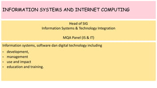INFORMATION SYSTEMS AND INTERNET COMPUTING
Information systems, software dan digital technology including
- development,
- management
- use and impact
- education and training.
Head of SIG
Information Systems & Technology Integration
MQA Panel (IS & IT)
 