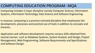 COMPUTING EDUCATION PROGRAM- MQA
Computing includes 5 major discipline namely Computer Science, Information
Systems, Information Technology, Data Science and Software Engineering.
In essence, computing is a practice-oriented discipline that emphasizes the
development, processes and practical use of tools in addition to concepts and
theories.
Application and software development requires various skills obtained from
several courses such as Database Systems, System Analysis and Design, Project
Management, Web Programming, Software Requirements and Specifications
and Software Design.
 