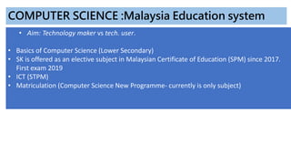 • Aim: Technology maker vs tech. user.
• Basics of Computer Science (Lower Secondary)
• SK is offered as an elective subject in Malaysian Certificate of Education (SPM) since 2017.
First exam 2019
• ICT (STPM)
• Matriculation (Computer Science New Programme- currently is only subject)
COMPUTER SCIENCE :Malaysia Education system
 