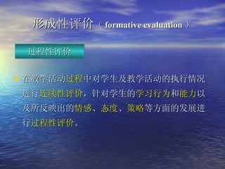 形成性 评价 （ formative evaluation ） 在教学活动 过程 中对学生及教学活动的执行情况进行 连续性评价 ，针对学生的 学习行为 和 能力 以及所反映出的 情感 、 态度 、 策略 等方面的发展进行 过程性评价 。 过程性评价 