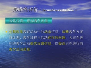 形成性 评价 （ formative evaluation ） 定期收集 教育活动中的 动态 信息， 诊断 教学方案或计划、教学过程与活动 存在的问题 ，为正在进行的教学活动 提供反馈信息 ，以 提高 正在进行的 教学活动质量 。 提供反馈，提高教学质量 