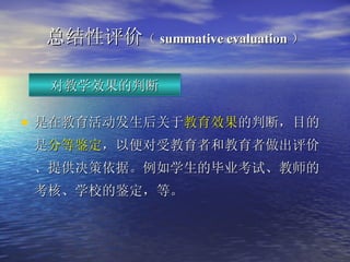 总结性 评价 （ summative evaluation ） 是在教育活动发生后关于 教育效果 的判断，目的是 分等鉴定 ，以便对受教育者和教育者做出评价、提供决策依据。例如学生的毕业考试、教师的考核、学校的鉴定，等。   对教学效果的判断 