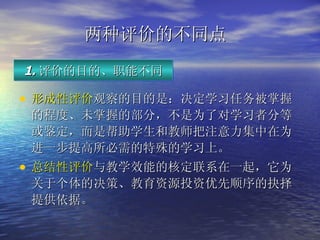两种评价的不同点   形成性评价 观察的目的是：决定学习任务被掌握的程度、未掌握的部分，不是为了对学习者分等或鉴定，而是帮助学生和教师把注意力集中在为进一步提高所必需的特殊的学习上。 总结性评价 与教学效能的核定联系在一起，它为关于个体的决策、教育资源投资优先顺序的抉择提供依据。   1. 评价的目的、职能不同 