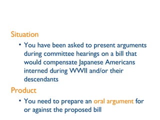 Situation You have been asked to present arguments during committee hearings on a bill that would compensate Japanese Americans interned during WWII and/or their descendants Product You need to prepare an  oral argument  for or against the proposed bill 