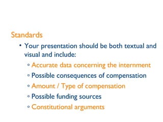 Standards Your presentation should be both textual and visual and include: Accurate data concerning the internment Possible consequences of compensation Amount / Type of compensation   Possible funding sources Constitutional arguments   