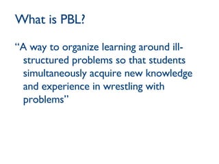 What is PBL? “A way to organize learning around ill-structured problems so that students simultaneously acquire new knowledge and experience in wrestling with problems” 