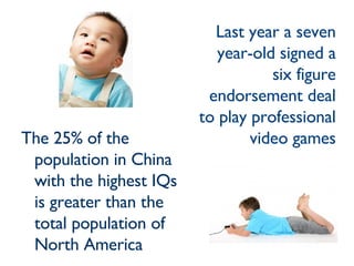 The 25% of the population in China with the highest IQs is greater than the total population of North America Last year a seven year-old signed a six figure endorsement deal to play professional video games 