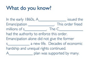 What do you know? In the early 1860s, A______________ issued the Emancipation _____________.  This order freed millions of s___________.  The C____________ had the authority to enforce this order.  Emancipation alone did not give the former s___________ a new life.  Decades of economic hardship and unequal rights continued.  A____________ plan was supported by many. 