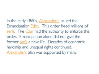 In the early 1860s,  Alexander II  issued the Emancipation  Edict .  This order freed millions of  serfs .  The  Czar  had the authority to enforce this order.  Emancipation alone did not give the former  serfs  a new life.  Decades of economic hardship and unequal rights continued.  Alexander’s  plan was supported by many. 
