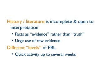 History / literature  is incomplete & open to interpretation Facts as “evidence” rather than “truth” Urge use of raw evidence Different “levels”  of PBL Quick activity up to several weeks 