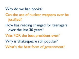 Why do we ban books? Can the use of nuclear weapons ever be justified? How has reading changed for teenagers over the last 30 years? Was FDR the best president ever? Why is Shakespeare still popular? What’s the best form of government? 