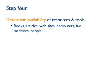 Step four Determine availability  of resources & tools Books, articles, web sites, computers, fax machines, people 