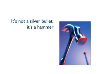 It’s not a silver bullet, it’s a hammer 