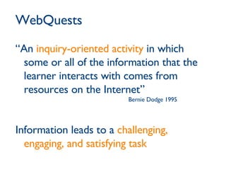 WebQuests “An  inquiry-oriented activity  in which some or all of the information that the learner interacts with comes from resources on the Internet” Bernie Dodge 1995 Information leads to a  challenging, engaging, and satisfying task 