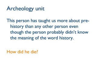 Archeology unit This person has taught us more about pre-history than any other person even though the person probably didn’t know the meaning of the word history. How did he die? 