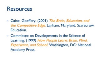 Resources Caine, Geoffery. (2001)  The Brain, Education, and the Competitive Edge .  Lanham, Maryland: Scarecrow Education.  Committee on Developments in the Science of Learning. (1999)  How People Learn: Brain, Mind, Experience, and School .  Washington, DC: National Academy Press. 