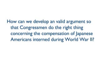 How can we develop an valid argument so that Congressmen do the right thing concerning the compensation of Japanese Americans interned during World War II? 