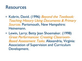 Resources Kobrin, David. (1996)  Beyond the Textbook: Teaching History Using Documents & Primary Sources .  Portsmouth, New Hampshire: Heinemann.  Lewin, Larry; Betty Jean Shoemaker. (1998)  Great Performances: Creating Classroom-Based Assessment Tasks .  Alexandria, Virginia: Association of Supervision and Curriculum Development. 