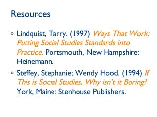 Resources Lindquist, Tarry. (1997)  Ways That Work: Putting Social Studies Standards into Practice .  Portsmouth, New Hampshire: Heinemann. Steffey, Stephanie; Wendy Hood. (1994)  If This is Social Studies, Why isn’t it Boring?   York, Maine: Stenhouse Publishers. 