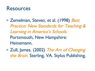 Resources Zemelman, Steven, et al. (1998)  Best Practice: New Standards for Teaching & Learning in America’s Schools .  Portsmouth, New Hampshire: Heinemann. Zull, James. (2002)  The Art of Changing the Brain.  Sterling, VA. Stylus Publishing. 