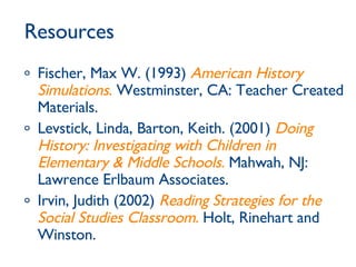 Resources Fischer, Max W. (1993)  American History Simulations .  Westminster, CA: Teacher Created Materials. Levstick, Linda, Barton, Keith. (2001)  Doing History: Investigating with Children in Elementary & Middle Schools .  Mahwah, NJ: Lawrence Erlbaum Associates. Irvin, Judith (2002)  Reading Strategies for the Social Studies Classroom.  Holt, Rinehart and Winston. 