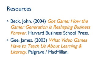 Resources Beck, John. (2004)  Got Game: How the Gamer Generation is Reshaping Business Forever .  Harvard Business School Press. Gee, James. (2003)  What Video Games Have to Teach Us About Learning & Literacy .  Palgrave / MacMillan. 