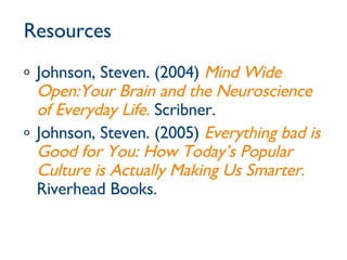Resources Johnson, Steven. (2004)  Mind Wide Open:Your Brain and the Neuroscience of Everyday Life .  Scribner. Johnson, Steven. (2005)  Everything bad is Good for You: How Today’s Popular Culture is Actually Making Us Smarter .  Riverhead Books.  