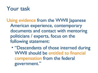 Using evidence  from the WWII Japanese American experience, contemporary documents and contact with mentoring politicians / experts, focus on the following statement: “ Descendants of those interned during WWII should be  entitled to financial compensation  from the federal government.” Your task 