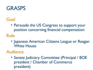 GRASPS Goal Persuade the US Congress to support your position concerning financial compensation Role Japanese American Citizens League or Reagan White House Audience Senate Judiciary Committee (Principal / BOE president / Chamber of Commerce president) 