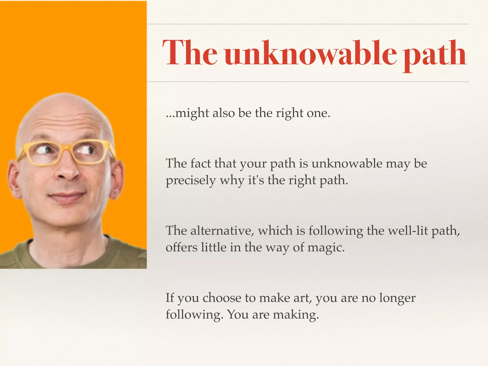 The unknowable path
...might also be the right one.
The fact that your path is unknowable may be
precisely why it's the right path.
The alternative, which is following the well-lit path,
offers little in the way of magic.
If you choose to make art, you are no longer
following. You are making.
 
