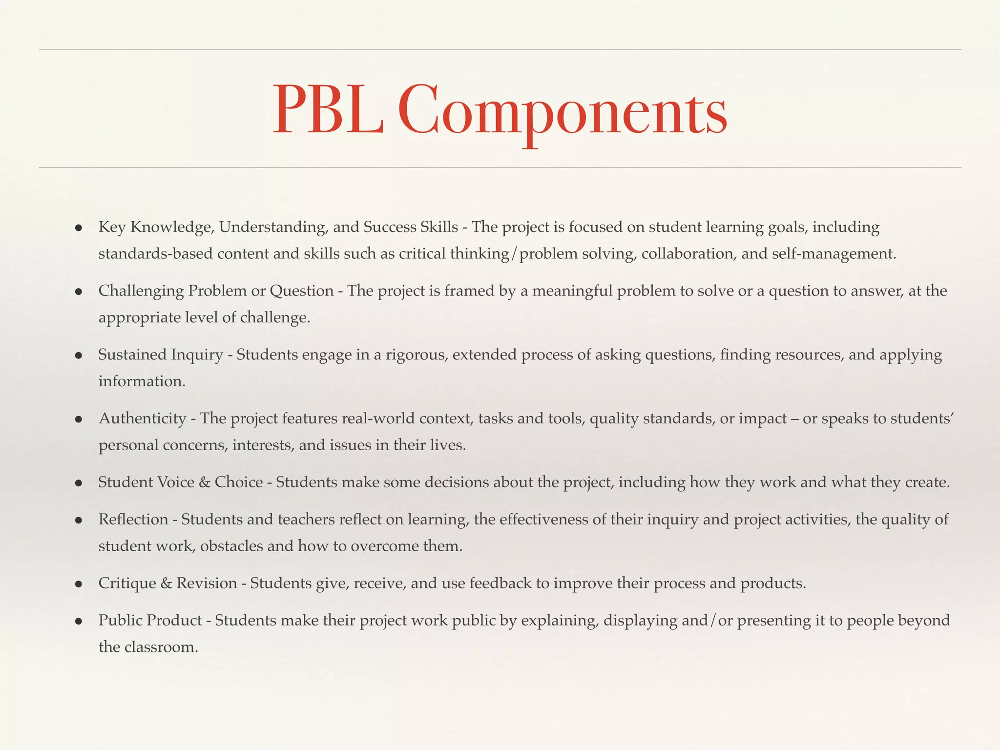PBL Components
● Key Knowledge, Understanding, and Success Skills - The project is focused on student learning goals, including
standards-based content and skills such as critical thinking/problem solving, collaboration, and self-management.
● Challenging Problem or Question - The project is framed by a meaningful problem to solve or a question to answer, at the
appropriate level of challenge.
● Sustained Inquiry - Students engage in a rigorous, extended process of asking questions, ﬁnding resources, and applying
information.
● Authenticity - The project features real-world context, tasks and tools, quality standards, or impact – or speaks to students’
personal concerns, interests, and issues in their lives.
● Student Voice & Choice - Students make some decisions about the project, including how they work and what they create.
● Reﬂection - Students and teachers reﬂect on learning, the effectiveness of their inquiry and project activities, the quality of
student work, obstacles and how to overcome them.
● Critique & Revision - Students give, receive, and use feedback to improve their process and products.
● Public Product - Students make their project work public by explaining, displaying and/or presenting it to people beyond
the classroom.
 