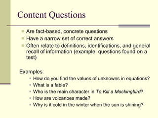 Content Questions Are fact-based, concrete questions  Have a narrow set of correct answers Often relate to definitions, identifications, and general recall of information (example: questions found on a test) Examples: How do you find the values of unknowns in equations? What is a fable? Who is the main character in  To Kill a Mockingbird ? How are volcanoes made? Why is it cold in the winter when the sun is shining? 