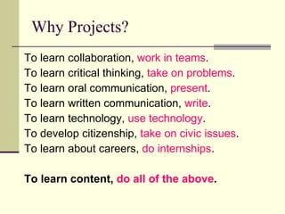 Why Projects? To learn collaboration,  work in teams . To learn critical thinking,  take on problems . To learn oral communication,  present . To learn written communication,  write . To learn technology,  use technology . To develop citizenship,  take on civic issues . To learn about careers,  do internships . To learn content,  do all of the above .   