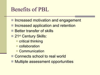 Benefits of PBL Increased motivation and engagement Increased application and retention Better transfer of skills 21 st  Century Skills:  critical thinking collaboration Communication Connects school to real world Multiple assessment opportunities 