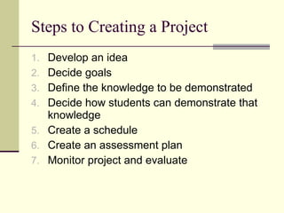 Steps to Creating a Project Develop an idea  Decide goals Define the knowledge to be demonstrated Decide how students can demonstrate that knowledge Create a schedule Create an assessment plan Monitor project and evaluate 