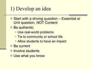 1) Develop an idea Start with a driving question – Essential or Unit question, NOT Content Be authentic Use real-world problems Tie to community or school life Allow students to have an impact Be current Involve students Use what you know 