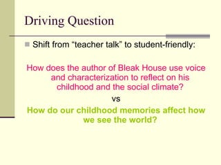 Driving Question Shift from “teacher talk” to student-friendly: How does the author of Bleak House use voice and characterization to reflect on his childhood and the social climate? vs How do our childhood memories affect how we see the world? 