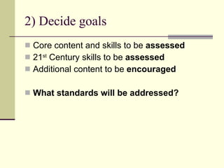 2) Decide goals Core content and skills to be  assessed 21 st  Century skills to be  assessed Additional content to be  encouraged What standards will be addressed? 