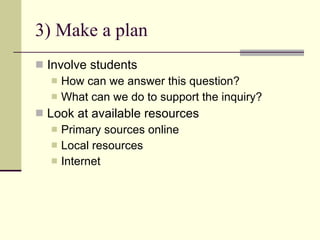 3) Make a plan Involve students How can we answer this question? What can we do to support the inquiry? Look at available resources Primary sources online Local resources Internet 