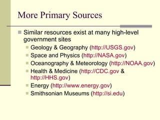 More Primary Sources Similar resources exist at many high-level government sites Geology & Geography ( http://USGS.gov )  Space and Physics ( http://NASA.gov )  Oceanography & Meteorology ( http://NOAA.gov )  Health & Medicine ( http://CDC.gov  &  http://HHS.gov )  Energy ( http://www.energy.gov )  Smithsonian Museums ( http:// si.edu ) 