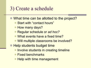 3) Create a schedule What time can be allotted to the project? Start with “contact hours” How many days? Regular schedule or  ad hoc? What events have a fixed time? Will multiple classrooms be involved? Help students budget time Involve students in creating timeline Fixed benchmarks Help with time management 