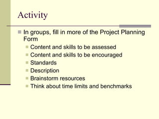 Activity In groups, fill in more of the Project Planning Form Content and skills to be assessed Content and skills to be encouraged Standards Description Brainstorm resources Think about time limits and benchmarks 