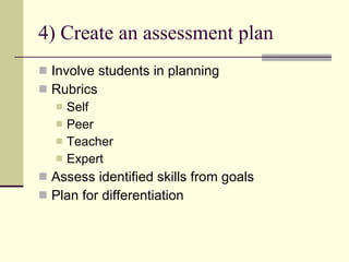 4) Create an assessment plan Involve students in planning Rubrics Self Peer Teacher Expert Assess identified skills from goals Plan for differentiation  