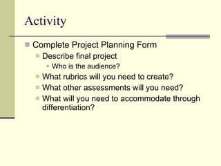 Activity Complete Project Planning Form Describe final project Who is the audience? What rubrics will you need to create? What other assessments will you need? What will you need to accommodate through differentiation? 