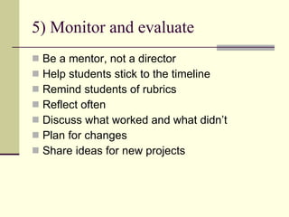 5) Monitor and evaluate Be a mentor, not a director Help students stick to the timeline Remind students of rubrics Reflect often Discuss what worked and what didn’t Plan for changes Share ideas for new projects 