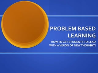 PROBLEM BASED LEARNING HOW TO GET STUDENTS TO LEAD WITH A VISION OF NEW THOUGHT! 