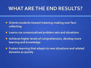WHAT ARE THE END RESULTS?Orients students toward meaning-making over fact-collectingLearns via contextualized problem sets and situationsAchieves higher levels of comprehension, develop more learning and knowledge-Fosters learning that adapts to new situations and related domains as quickly 