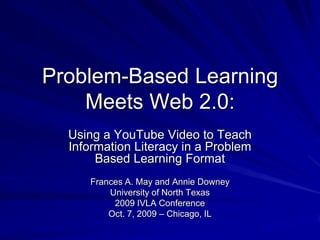 Problem-Based Learning Meets Web 2.0: Using a YouTube Video to Teach Information Literacy in a Problem Based Learning Format Frances A. May and Annie Downey University of North Texas 2009 IVLA Conference Oct. 7, 2009 – Chicago, IL 
