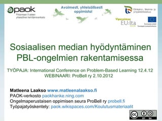 Sosiaalisen median hyödyntäminen
  PBL-ongelmien rakentamisessa
TYÖPAJA: International Conference on Problem-Based Learning 12.4.12
                WEBINAARI: ProBell ry 2.10.2012


 Matleena Laakso www.matleenalaakso.fi
 PAOK-verkosto paokhanke.ning.com
 Ongelmaperustaisen oppimisen seura ProBell ry probell.fi
 Työpajatyöskentely: paok.wikispaces.com/Koulutusmateriaalit
 