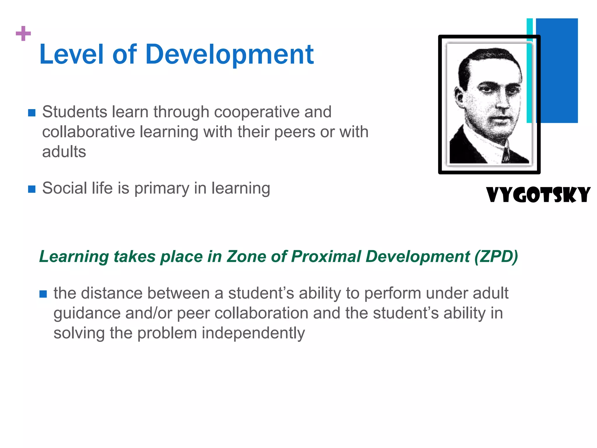 +
    Level of Development
   Students learn through cooperative and
    collaborative learning with their peers or with
    adults

   Social life is primary in learning
                                                                   vygotsky


    Learning takes place in Zone of Proximal Development (ZPD)

       the distance between a student‟s ability to perform under adult
        guidance and/or peer collaboration and the student‟s ability in
        solving the problem independently
 